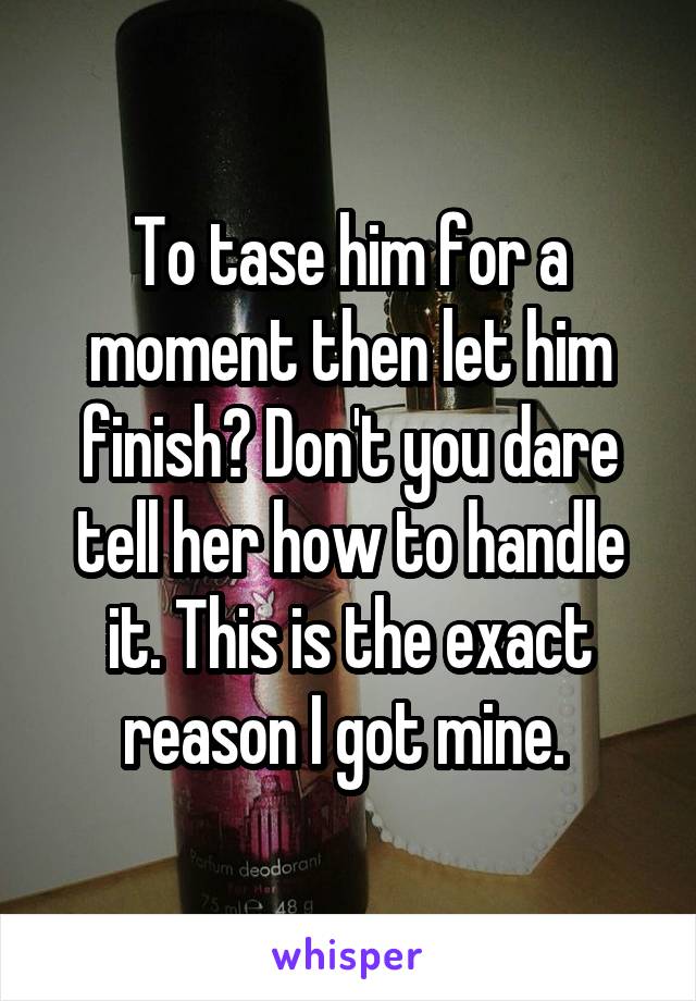 To tase him for a moment then let him finish? Don't you dare tell her how to handle it. This is the exact reason I got mine. 