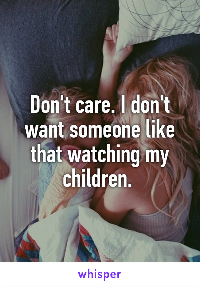 Don't care. I don't want someone like that watching my children. 