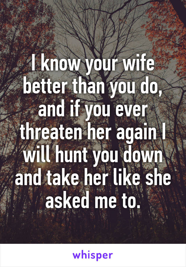 I know your wife better than you do, and if you ever threaten her again I will hunt you down and take her like she asked me to.