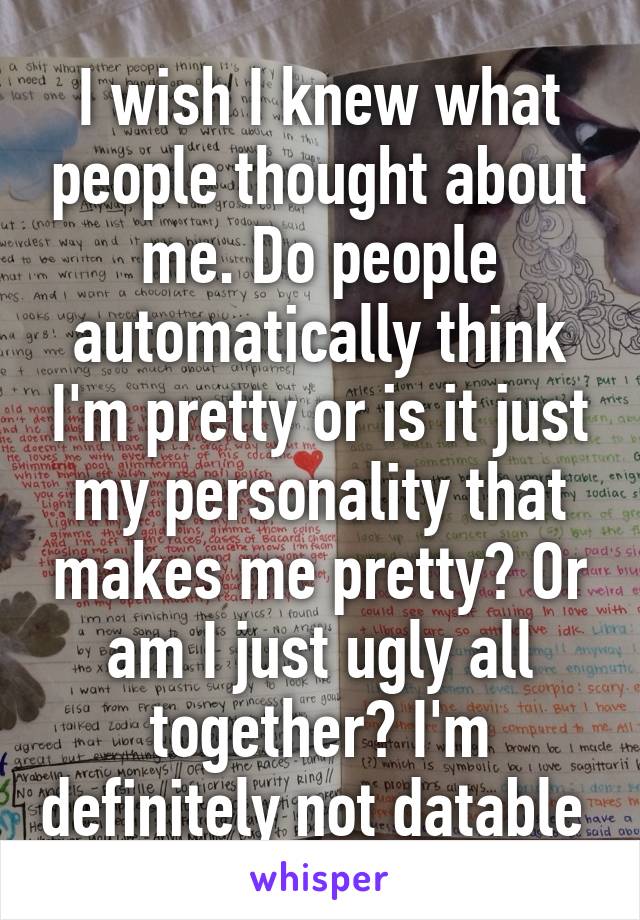 I wish I knew what people thought about me. Do people automatically think I'm pretty or is it just my personality that makes me pretty? Or am I just ugly all together? I'm definitely not datable 