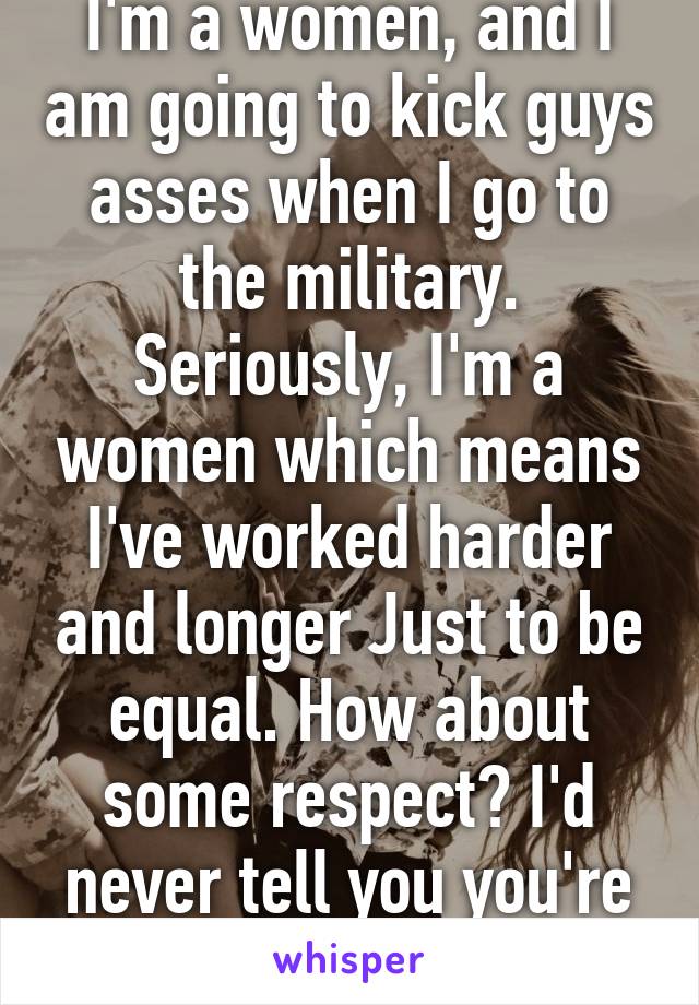 I'm a women, and I am going to kick guys asses when I go to the military. Seriously, I'm a women which means I've worked harder and longer Just to be equal. How about some respect? I'd never tell you you're not impressive. 