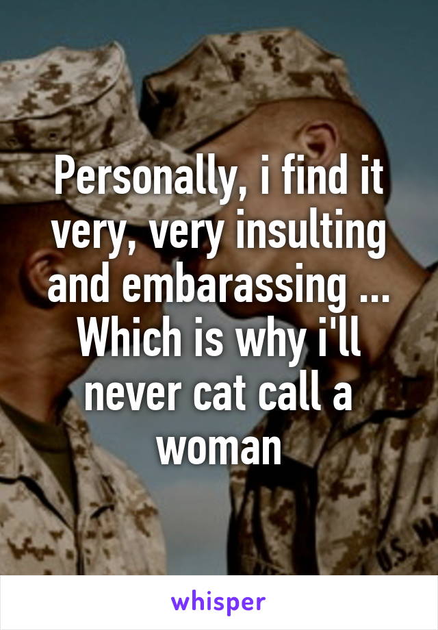 Personally, i find it very, very insulting and embarassing ... Which is why i'll never cat call a woman