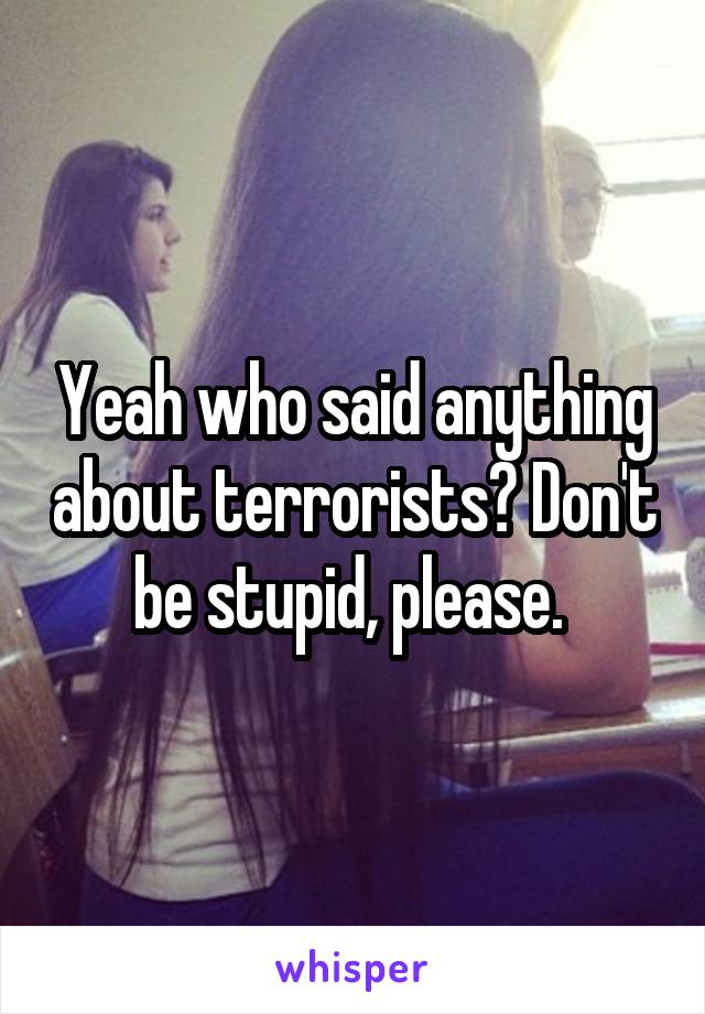 Yeah who said anything about terrorists? Don't be stupid, please. 