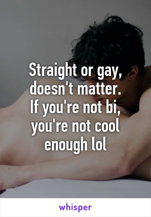 Straight or gay, doesn't matter.
If you're not bi, you're not cool enough lol