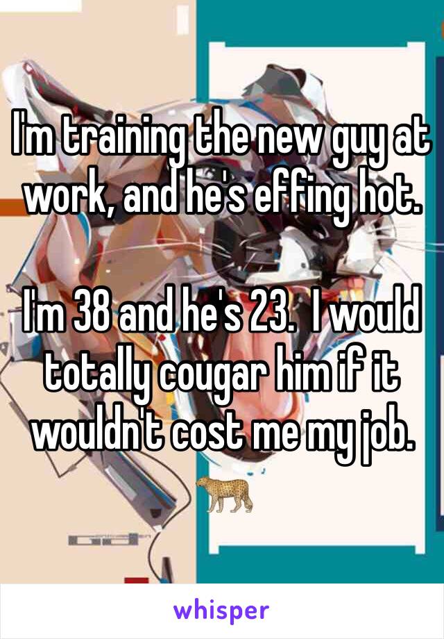 I'm training the new guy at work, and he's effing hot.

I'm 38 and he's 23.  I would totally cougar him if it wouldn't cost me my job.
🐆