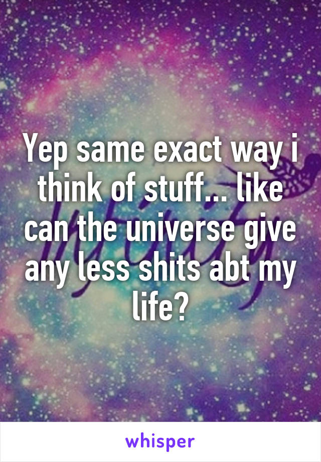 Yep same exact way i think of stuff... like can the universe give any less shits abt my life?