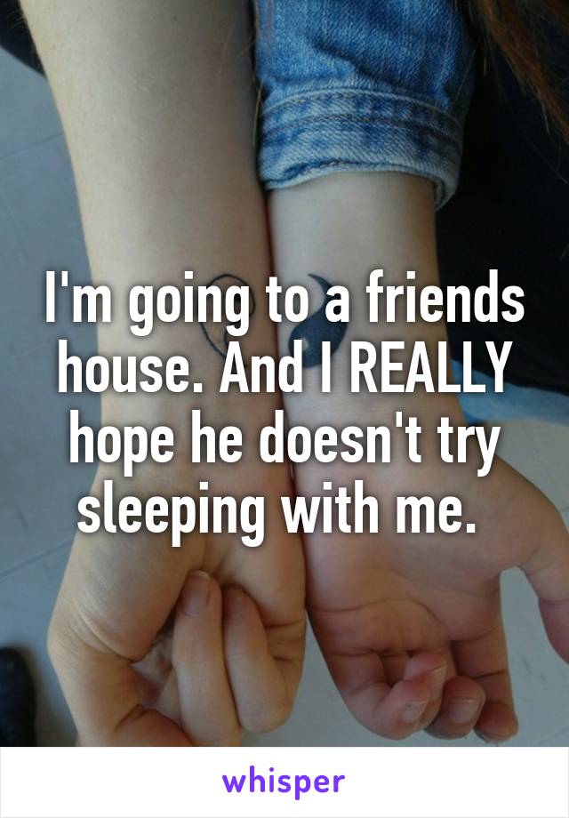 I'm going to a friends house. And I REALLY hope he doesn't try sleeping with me. 