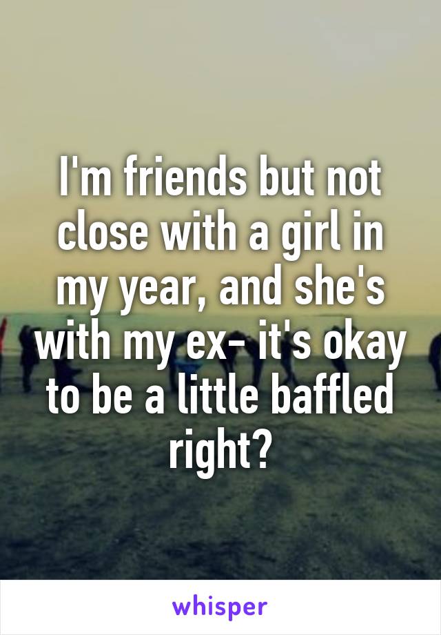 I'm friends but not close with a girl in my year, and she's with my ex- it's okay to be a little baffled right?