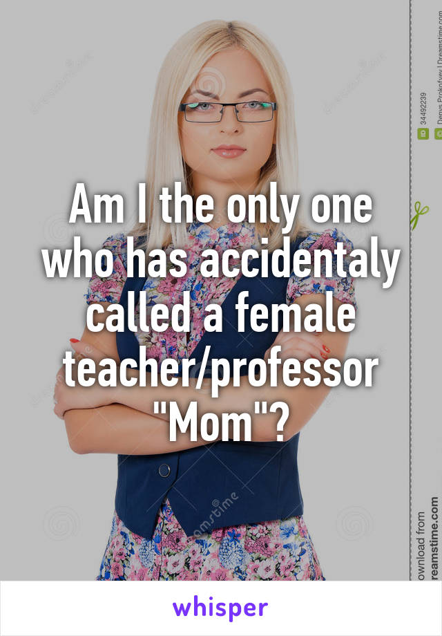 Am I the only one who has accidentaly called a female teacher/professor "Mom"?