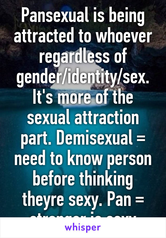 Pansexual is being attracted to whoever regardless of gender/identity/sex. It's more of the sexual attraction part. Demisexual = need to know person before thinking theyre sexy. Pan = stranger is sexy