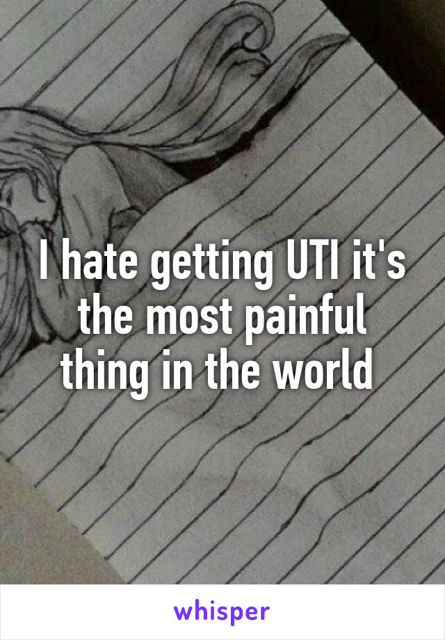 I hate getting UTI it's the most painful thing in the world 