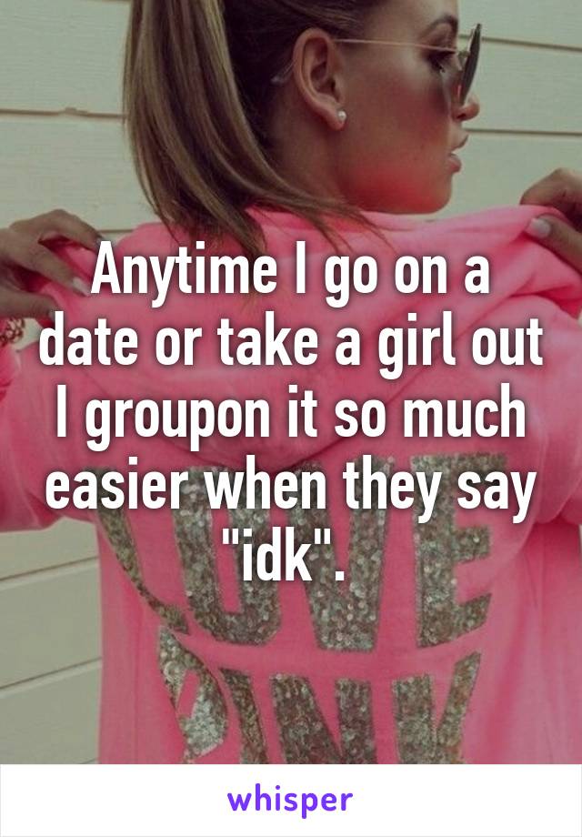 Anytime I go on a date or take a girl out I groupon it so much easier when they say "idk". 