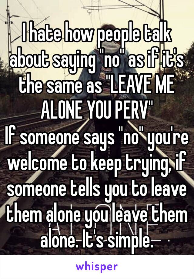 I hate how people talk about saying "no" as if it's the same as "LEAVE ME ALONE YOU PERV"
If someone says "no" you're welcome to keep trying, if someone tells you to leave them alone you leave them alone. It's simple.