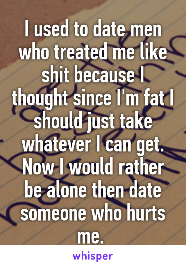 I used to date men who treated me like shit because I thought since I'm fat I should just take whatever I can get. Now I would rather be alone then date someone who hurts me. 