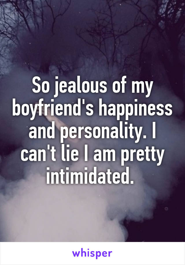 So jealous of my boyfriend's happiness and personality. I can't lie I am pretty intimidated. 