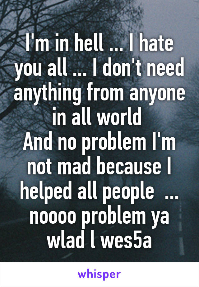 I'm in hell ... I hate you all ... I don't need anything from anyone in all world 
And no problem I'm not mad because I helped all people  ... noooo problem ya wlad l wes5a