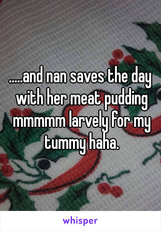 .....and nan saves the day with her meat pudding mmmmm larvely for my tummy haha.