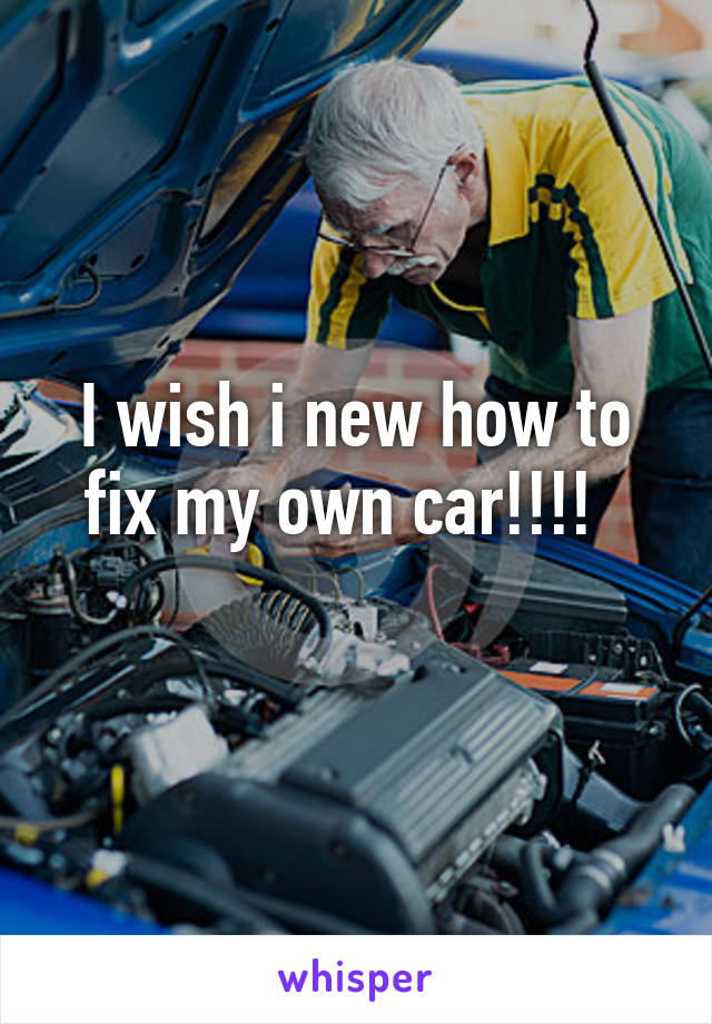 I wish i new how to fix my own car!!!!  
