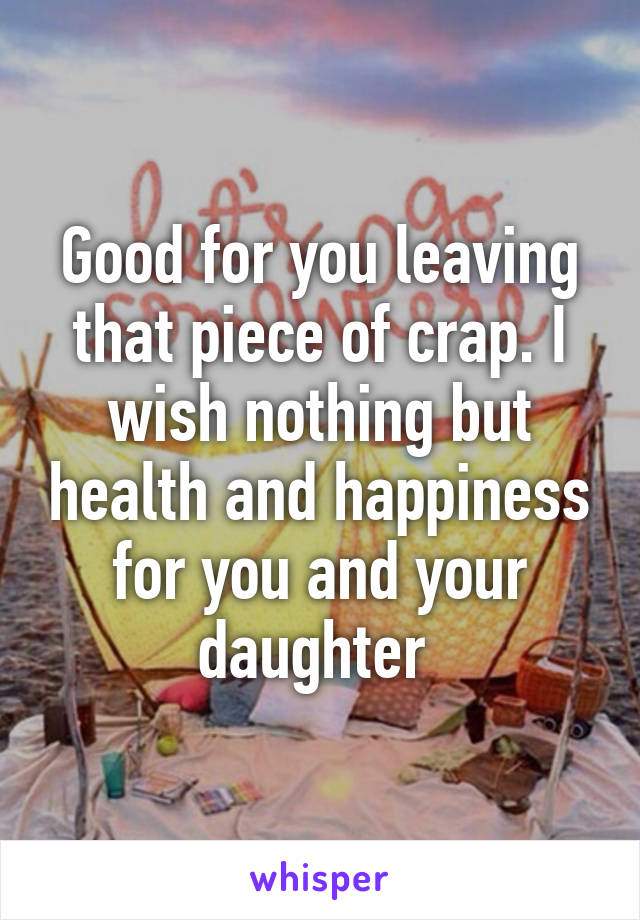 Good for you leaving that piece of crap. I wish nothing but health and happiness for you and your daughter 