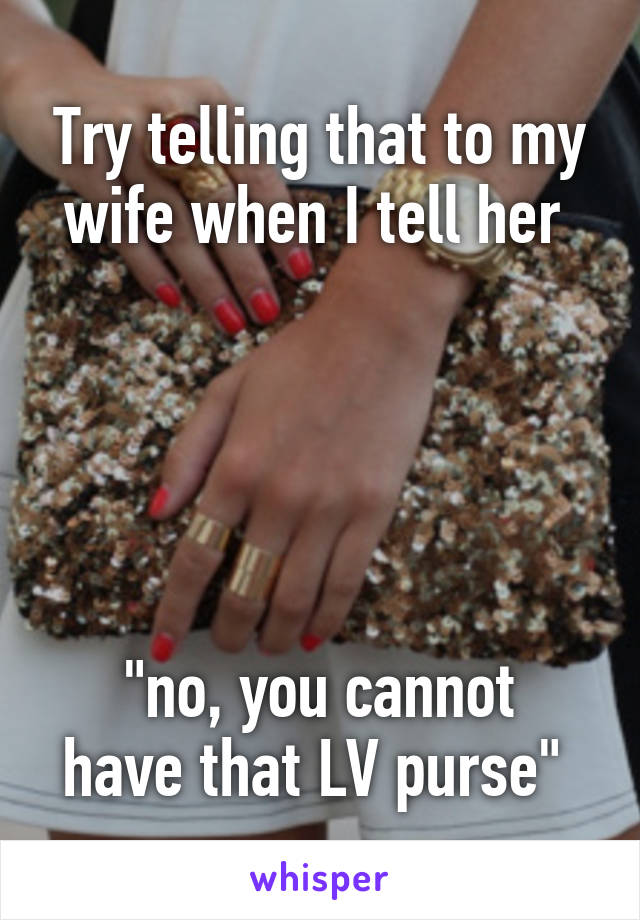 Try telling that to my wife when I tell her 





"no, you cannot have that LV purse" 