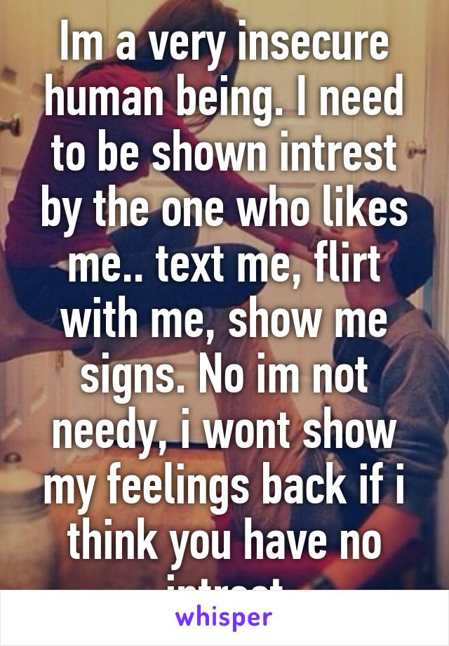 Im a very insecure human being. I need to be shown intrest by the one who likes me.. text me, flirt with me, show me signs. No im not needy, i wont show my feelings back if i think you have no intrest