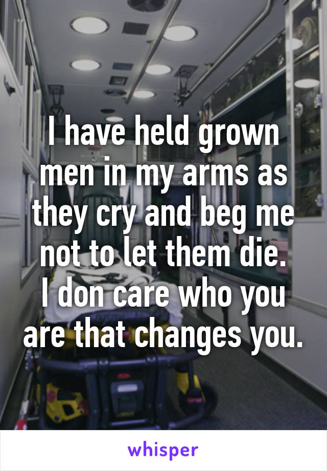 I have held grown men in my arms as they cry and beg me not to let them die.
I don care who you are that changes you.