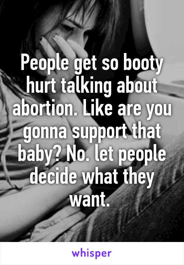 People get so booty hurt talking about abortion. Like are you gonna support that baby? No. let people decide what they want. 