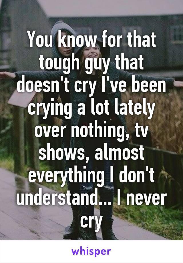 You know for that tough guy that doesn't cry I've been crying a lot lately over nothing, tv shows, almost everything I don't understand... I never cry