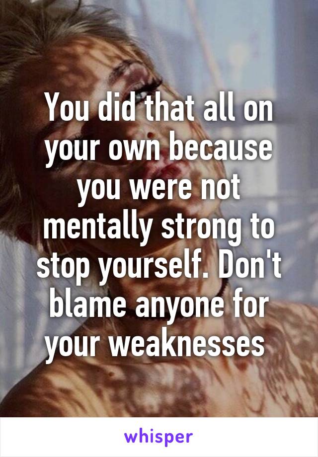 You did that all on your own because you were not mentally strong to stop yourself. Don't blame anyone for your weaknesses 