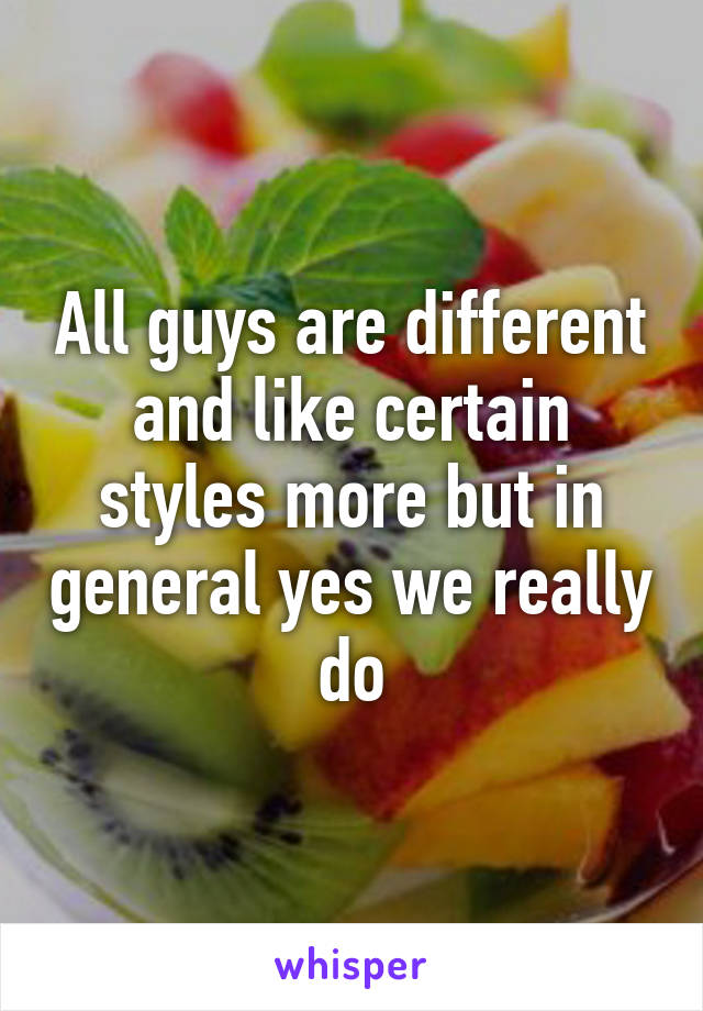 All guys are different and like certain styles more but in general yes we really do