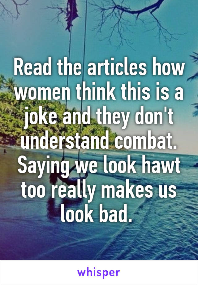 Read the articles how women think this is a joke and they don't understand combat. Saying we look hawt too really makes us look bad. 