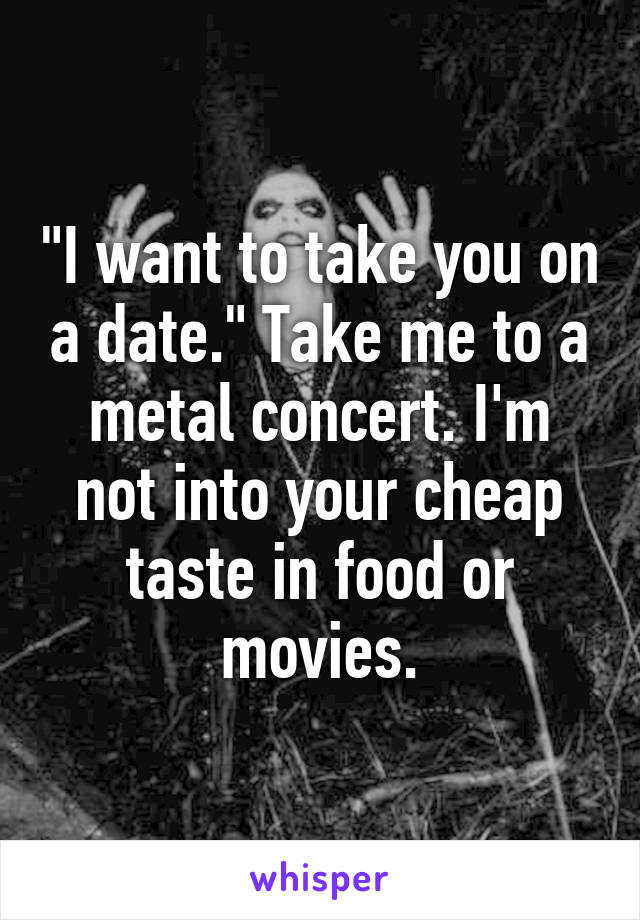 "I want to take you on a date." Take me to a metal concert. I'm not into your cheap taste in food or movies.