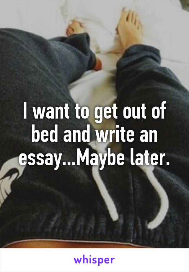 I want to get out of bed and write an essay...Maybe later.