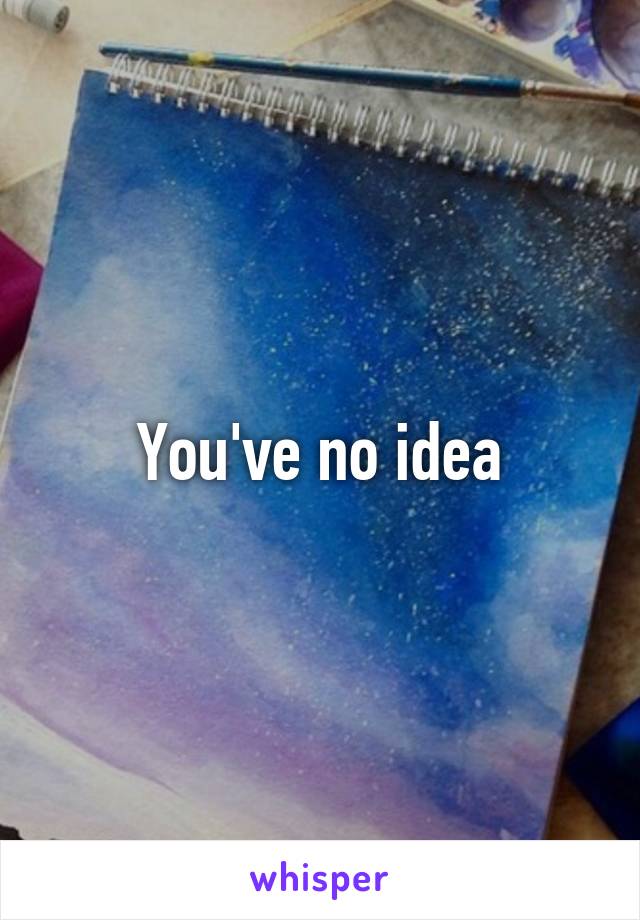 You've no idea