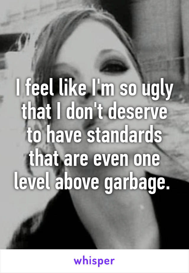 I feel like I'm so ugly that I don't deserve to have standards that are even one level above garbage. 