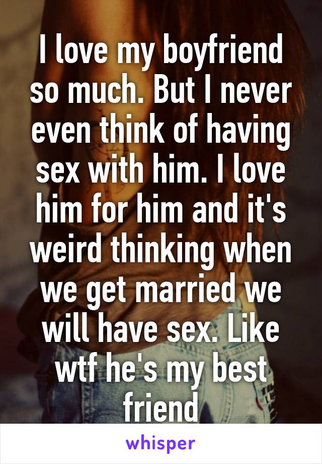 I love my boyfriend so much. But I never even think of having sex with him. I love him for him and it's weird thinking when we get married we will have sex. Like wtf he's my best friend