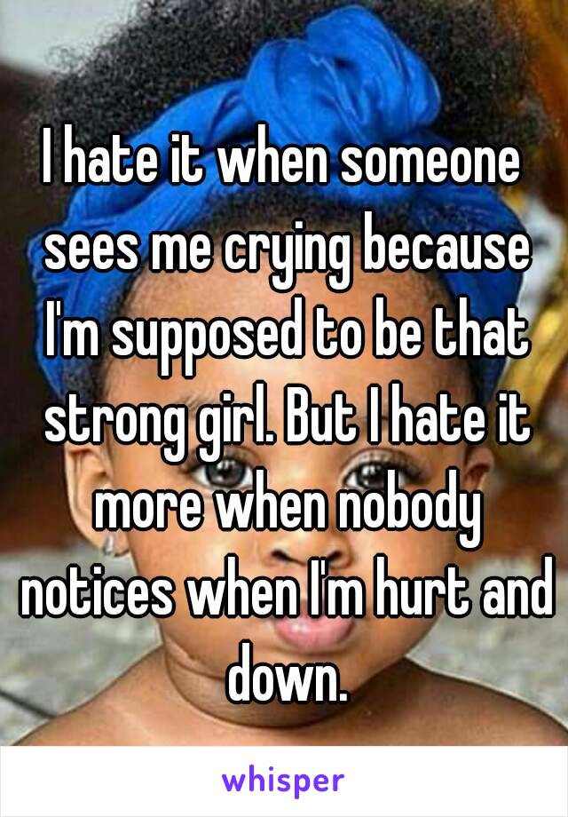 I hate it when someone sees me crying because I'm supposed to be that strong girl. But I hate it more when nobody notices when I'm hurt and down.
 