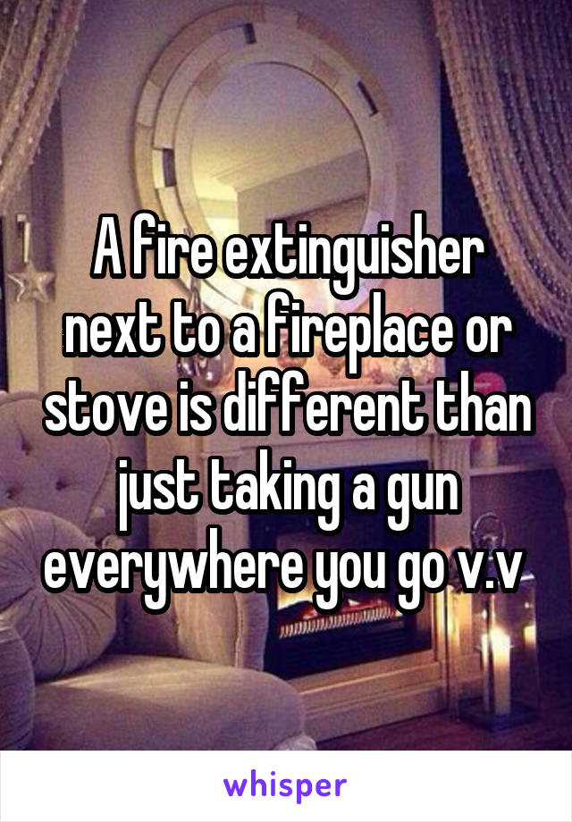 A fire extinguisher next to a fireplace or stove is different than just taking a gun everywhere you go v.v 