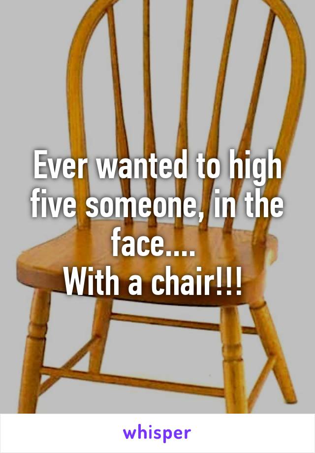 Ever wanted to high five someone, in the face.... 
With a chair!!! 