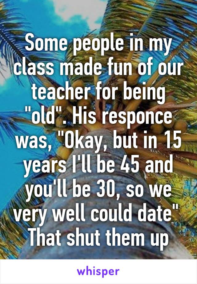 Some people in my class made fun of our teacher for being "old". His responce was, "Okay, but in 15 years I'll be 45 and you'll be 30, so we very well could date" 
That shut them up