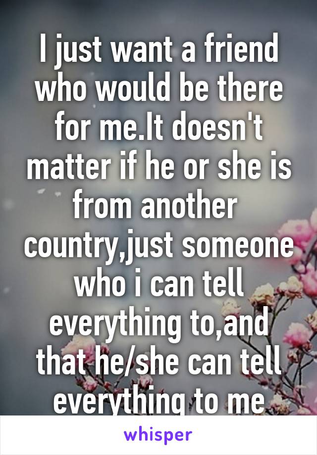 I just want a friend who would be there for me.It doesn't matter if he or she is from another  country,just someone who i can tell everything to,and that he/she can tell everything to me