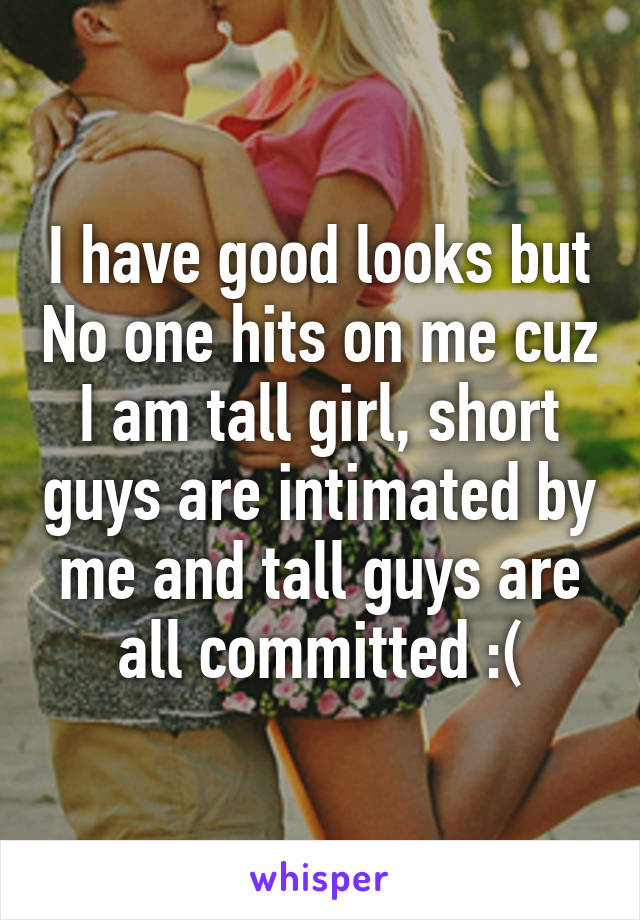 I have good looks but No one hits on me cuz I am tall girl, short guys are intimated by me and tall guys are all committed :(