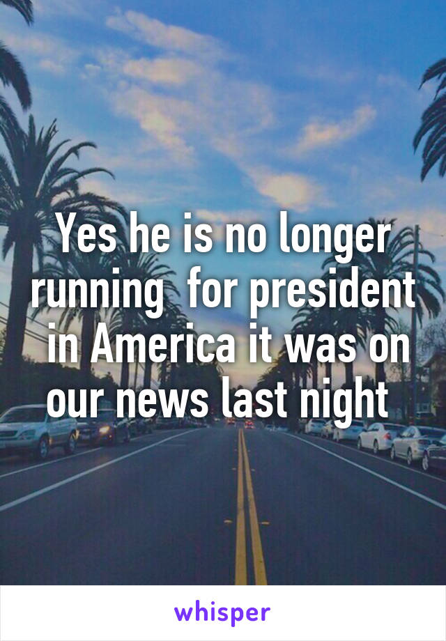 Yes he is no longer running  for president  in America it was on our news last night 