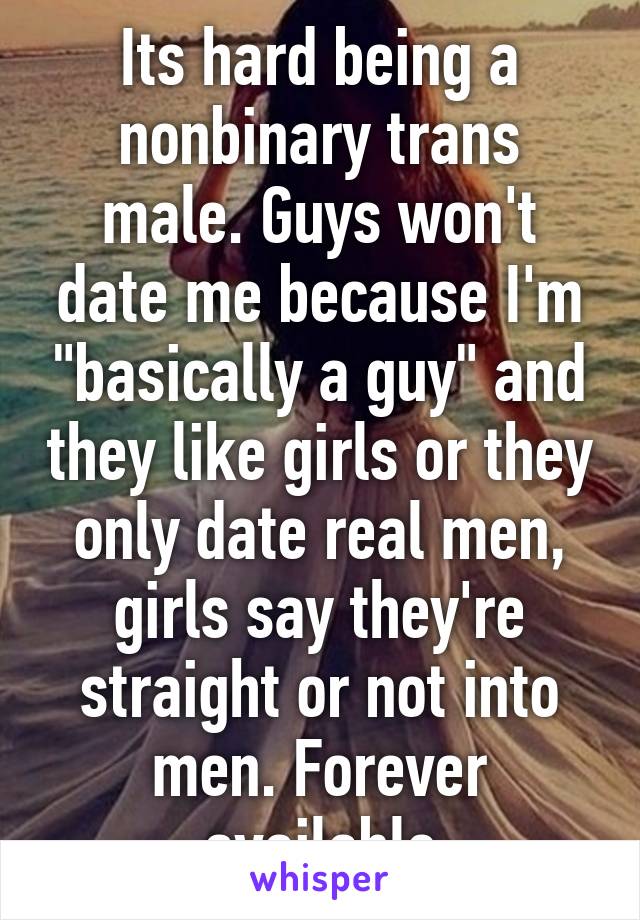 Its hard being a nonbinary trans male. Guys won't date me because I'm "basically a guy" and they like girls or they only date real men, girls say they're straight or not into men. Forever available