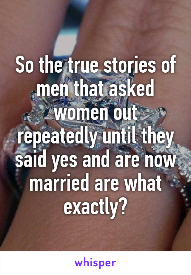 So the true stories of men that asked women out repeatedly until they said yes and are now married are what exactly?