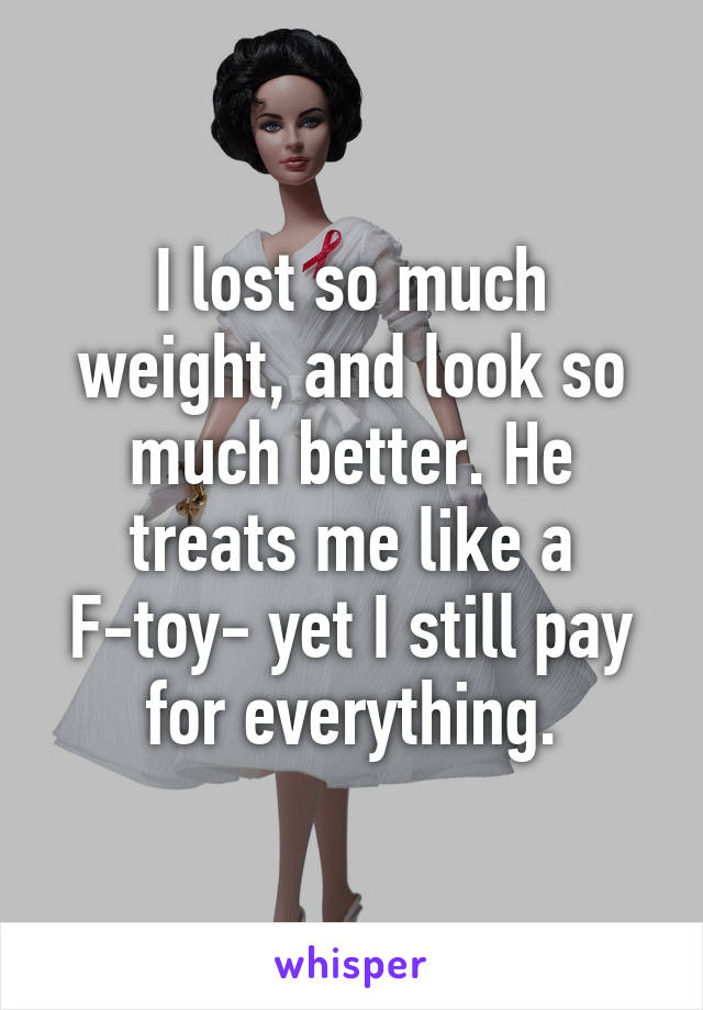 I lost so much weight, and look so much better. He treats me like a F-toy- yet I still pay for everything.