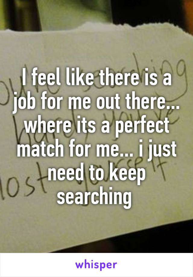 I feel like there is a job for me out there... where its a perfect match for me... i just need to keep searching 