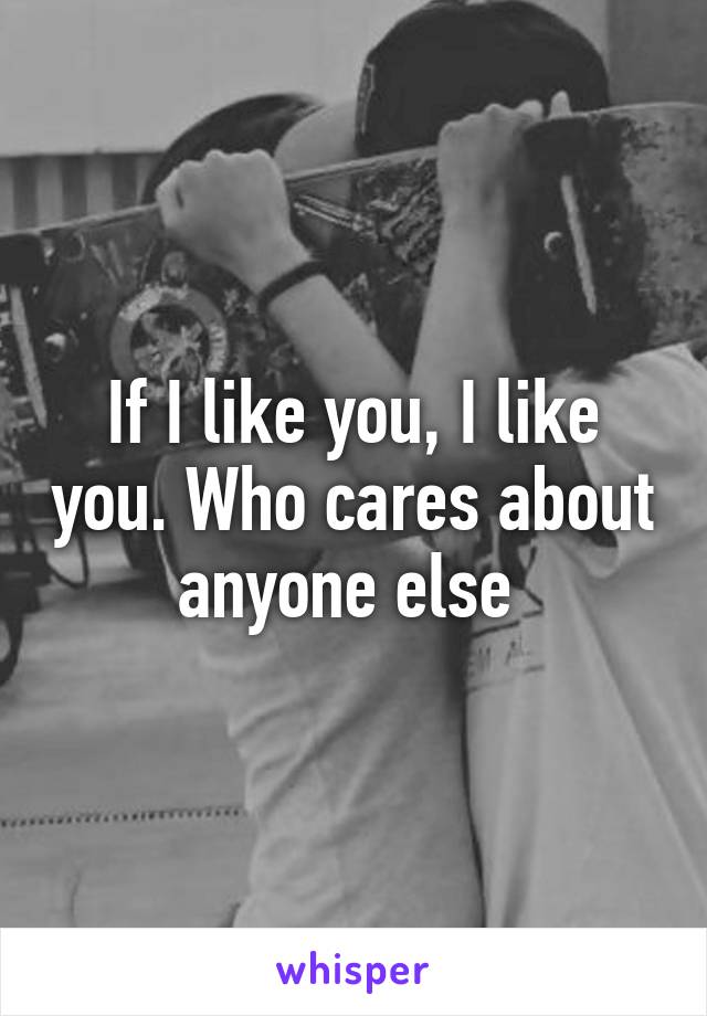 If I like you, I like you. Who cares about anyone else 