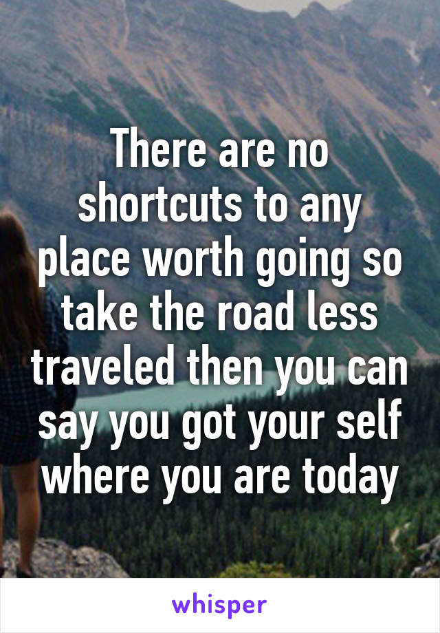 There are no shortcuts to any place worth going so take the road less traveled then you can say you got your self where you are today