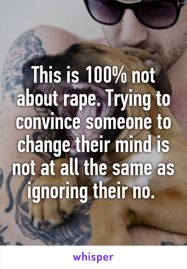 This is 100% not about rape. Trying to convince someone to change their mind is not at all the same as ignoring their no. 